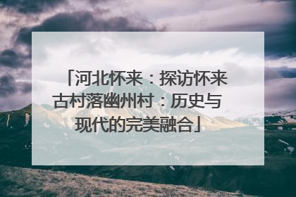 河北怀来：探访怀来古村落幽州村：历史与现代的完美融合